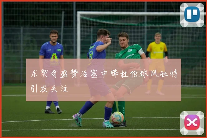 东契奇盛赞活塞中锋杜伦球风独特引发关注