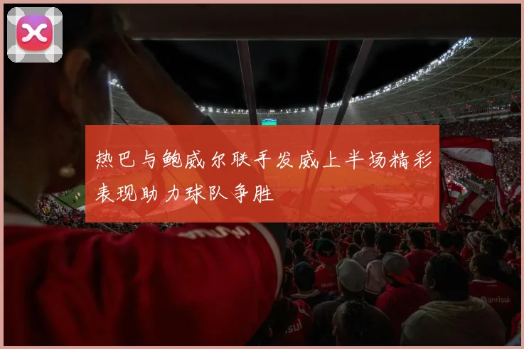 热巴与鲍威尔联手发威上半场精彩表现助力球队争胜