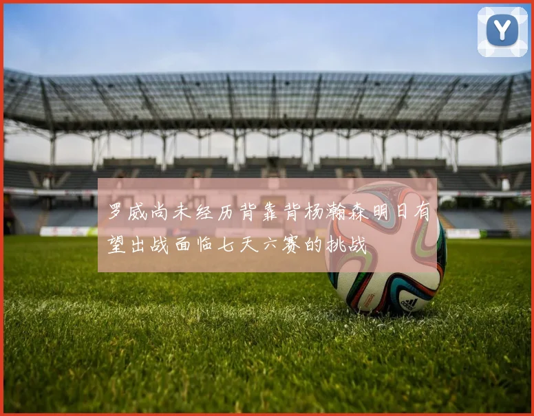 罗威尚未经历背靠背杨瀚森明日有望出战面临七天六赛的挑战