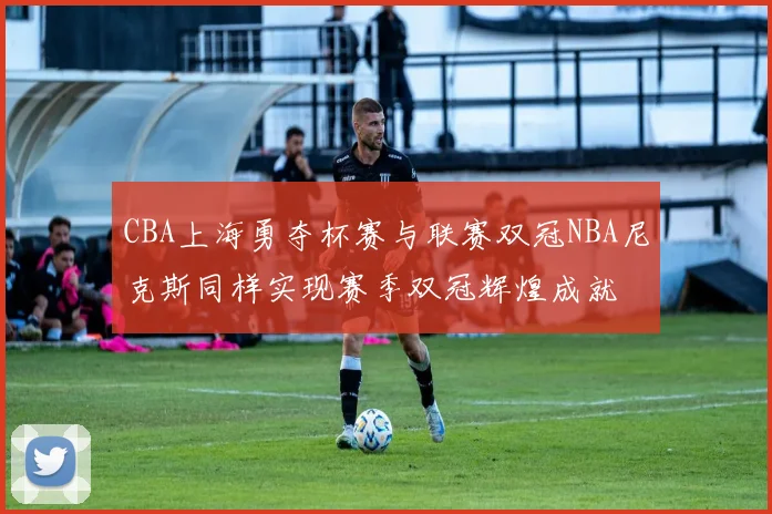 CBA上海勇夺杯赛与联赛双冠NBA尼克斯同样实现赛季双冠辉煌成就