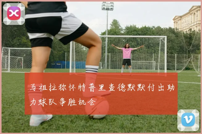 马祖拉称怀特普里查德默默付出助力球队争胜机会