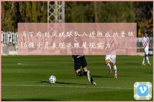 马丁内利庆祝球队八连胜成功晋级16强全员表现亮眼展现实力