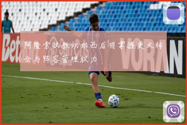 阿隆索执教切尔西后将掌握更大转会与阵容管理权力