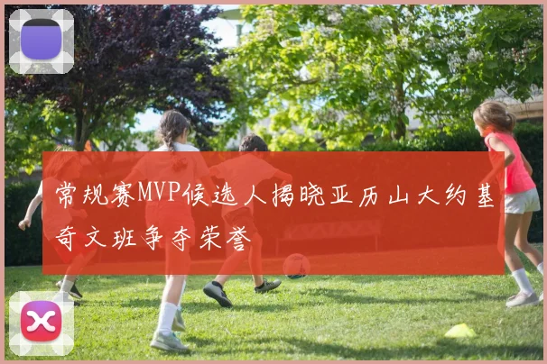 常规赛MVP候选人揭晓亚历山大约基奇文班争夺荣誉