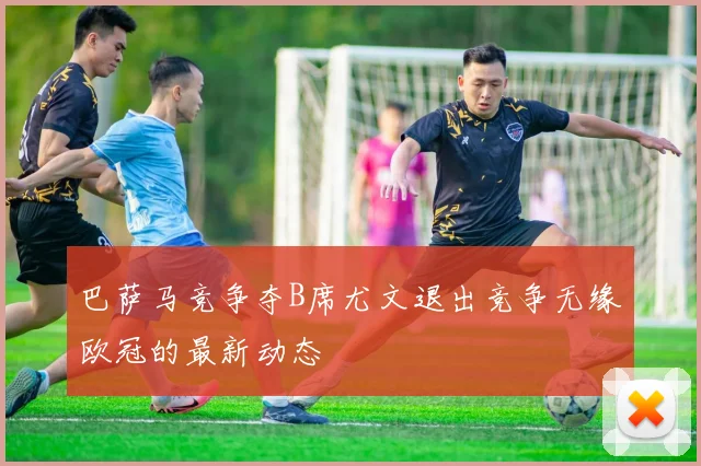 巴萨马竞争夺B席尤文退出竞争无缘欧冠的最新动态