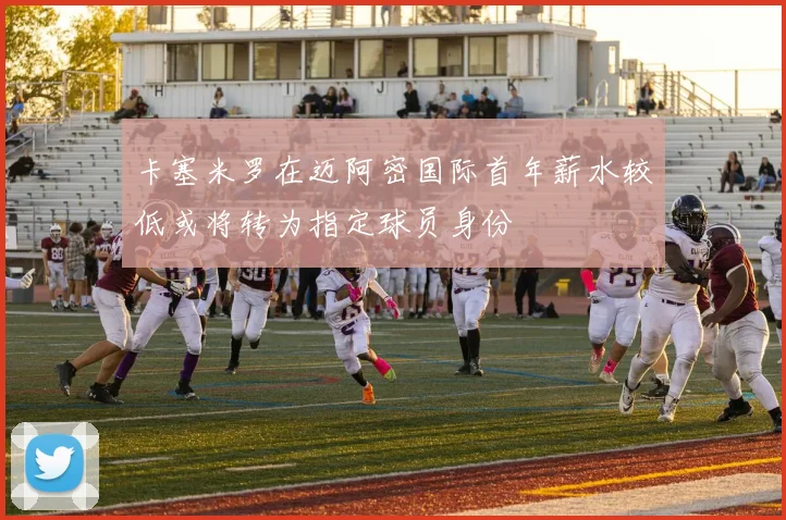 卡塞米罗在迈阿密国际首年薪水较低或将转为指定球员身份