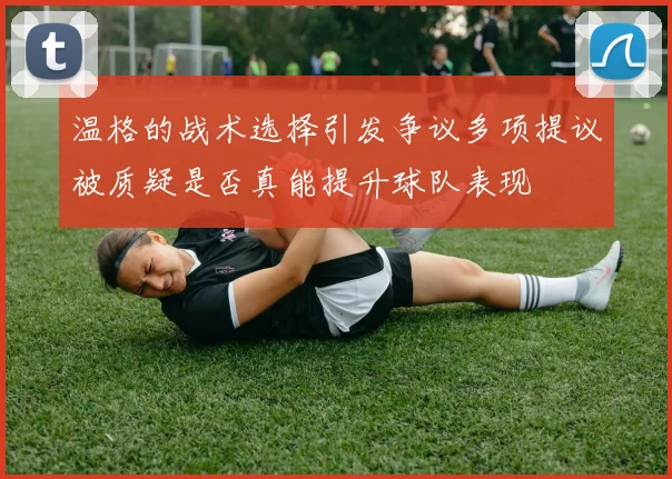 温格的战术选择引发争议多项提议被质疑是否真能提升球队表现