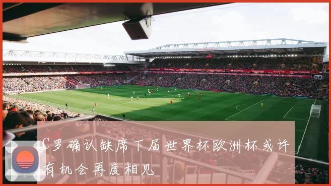 C罗确认缺席下届世界杯欧洲杯或许有机会再度相见