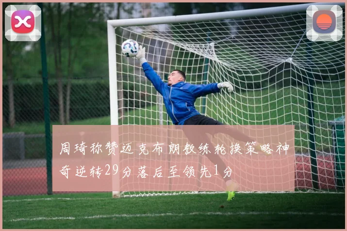 周琦称赞迈克布朗教练轮换策略神奇逆转29分落后至领先1分