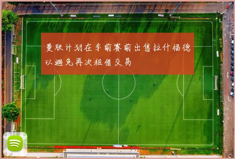 曼联计划在季前赛前出售拉什福德以避免再次租借交易