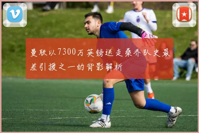 曼联以7300万英镑送走桑乔队史最差引援之一的背影解析