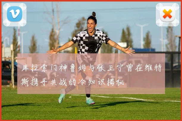 库拉索门神鲁姆与张玉宁曾在维特斯携手共战的冷知识揭秘