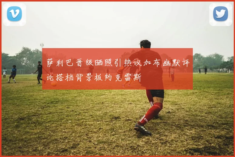 萨利巴晋级晒照引热议加布幽默评论搭档背景板约克雷斯