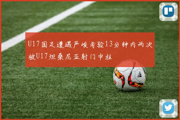 U17国足遭遇严峻考验13分钟内两次被U17坦桑尼亚射门中柱