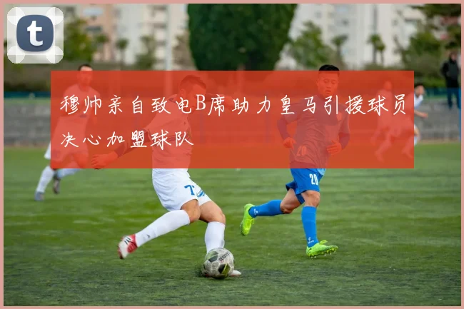 穆帅亲自致电B席助力皇马引援球员决心加盟球队