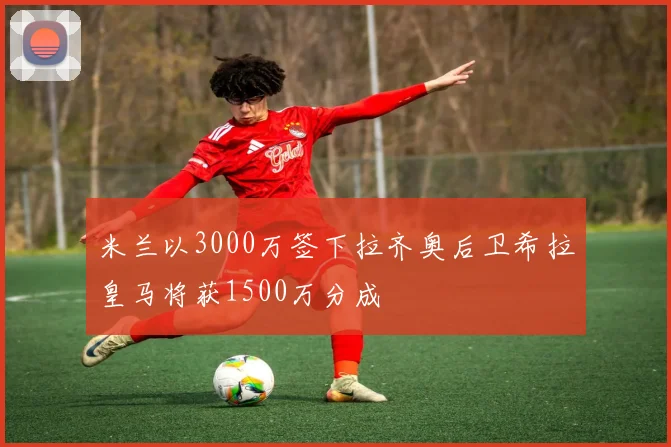 米兰以3000万签下拉齐奥后卫希拉皇马将获1500万分成