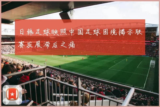 日韩足球映照中国足球困境揭示联赛发展滞后之痛