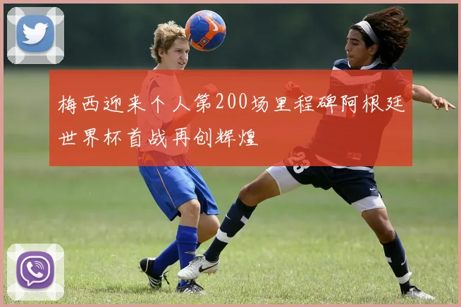 梅西迎来个人第200场里程碑阿根廷世界杯首战再创辉煌