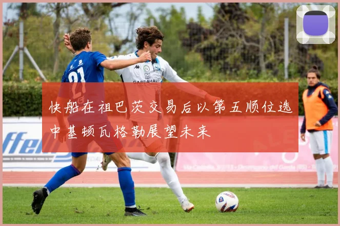 快船在祖巴茨交易后以第五顺位选中基顿瓦格勒展望未来